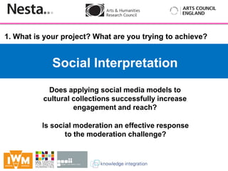 1. What is your project? What are you trying to achieve?


             Social Interpretation
               Does applying social media models to
        Insert
           cultural collections successfully increase
                     engagement and reach?

          Is social moderation an effective response
                 to the moderation challenge?
 