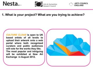 1. What is your project? What are you trying to achieve?




  CULTURE CLOUD is open to UK
  based artists of all levels to
          Insert
  upload their artwork onto a web
  portal where both recognised         add a picture
  curators and public audiences
  will vote for the works they like.
  The most popular and intriguing
  will be exhibited at New Art
  Exchange in August 2012.
 