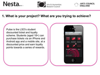 1. What is your project? What are you trying to achieve?


  Pulse is the LSO’s student
  discounted ticket and loyalty
  scheme. Students (aged 18+) can
  purchase tickets via an iPhone and
  Android Insert
           app and a mobile site, at a
  discounted price and earn loyalty
  points towards a series of rewards.
 