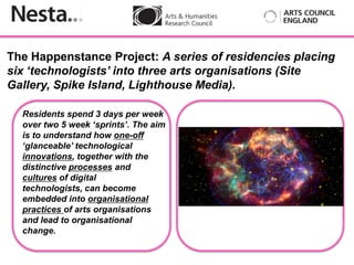 The Happenstance Project: A series of residencies placing
six ‘technologists’ into three arts organisations (Site
Gallery, Spike Island, Lighthouse Media).

  Residents spend 3 days per week
  over two 5 week ‘sprints’. The aim
  is to understand how one-off
  ‘glanceable’ technological
          Insert
  innovations, together with the
  distinctive processes and
  cultures of digital
  technologists, can become
  embedded into organisational
  practices of arts organisations
  and lead to organisational
  change.
 