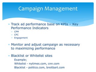 Track ad performance base on KPIs – Key
Performance Indicators
 CPM
 CPC
 Engagement
 Monitor and adjust campaign as necessary
to maximizing performance
 Blacklist or Whitelist sites
Example;
Whitelist - nytimes.com, cnn.com
Blacklist - politico.com, breitbart.com
Campaign Management
 