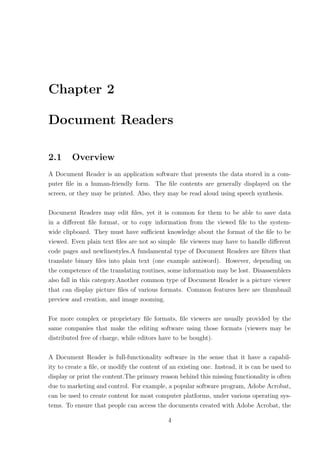 Chapter 2

Document Readers

2.1     Overview
A Document Reader is an application software that presents the data stored in a com-
puter ﬁle in a human-friendly form. The ﬁle contents are generally displayed on the
screen, or they may be printed. Also, they may be read aloud using speech synthesis.

Document Readers may edit ﬁles, yet it is common for them to be able to save data
in a diﬀerent ﬁle format, or to copy information from the viewed ﬁle to the system-
wide clipboard. They must have suﬃcient knowledge about the format of the ﬁle to be
viewed. Even plain text ﬁles are not so simple ﬁle viewers may have to handle diﬀerent
code pages and newlinestyles.A fundamental type of Document Readers are ﬁlters that
translate binary ﬁles into plain text (one example antiword). However, depending on
the competence of the translating routines, some information may be lost. Disassemblers
also fall in this category.Another common type of Document Reader is a picture viewer
that can display picture ﬁles of various formats. Common features here are thumbnail
preview and creation, and image zooming.

For more complex or proprietary ﬁle formats, ﬁle viewers are usually provided by the
same companies that make the editing software using those formats (viewers may be
distributed free of charge, while editors have to be bought).

A Document Reader is full-functionality software in the sense that it have a capabil-
ity to create a ﬁle, or modify the content of an existing one. Instead, it is can be used to
display or print the content.The primary reason behind this missing functionality is often
due to marketing and control. For example, a popular software program, Adobe Acrobat,
can be used to create content for most computer platforms, under various operating sys-
tems. To ensure that people can access the documents created with Adobe Acrobat, the

                                             4
 