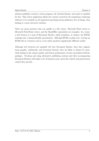 Digital Reader                                                                 Chapter 2

software publisher created a viewer program, the Acrobat Reader, and made it available
for free. This viewer application allows the content created by the proprietary authoring
software to be readable on all supported operating-system platforms, free of charge, thus
making it a more attractive solution.

There are many products that can qualify as a ﬁle viewer: Microsoft Word viewer or
Microsoft PowerPoint viewer, and the OpenOﬃce equivalents are examples. In a sense,
a web browser is a type of Document Reader, which translates, or renders, the HTML
markups into a human-friendly presentation. Although HTML is plain text, viewing an
HTML ﬁle in a browser and in a text editor produces signiﬁcantly diﬀerent results.

Although web browsers are arguably the best Document Reader, since they support
many graphic, multimedia, and document formats, they are likely to always be some-
what lacking in the output quality and feature performance of more specialized software
packages. Creating and using alternative publishing systems and their accompanying
Document Readers still makes a lot of business sense, given the content and presentation
control they provide.




Dept. of CS & E, GEC, Hassan                                                           5
 