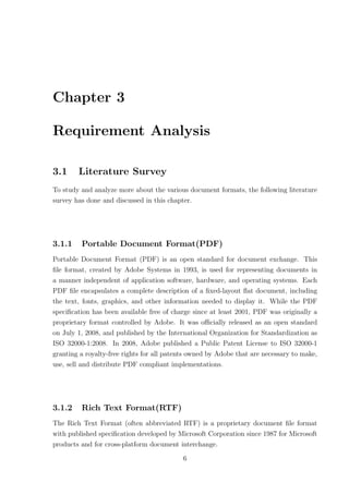 Chapter 3

Requirement Analysis

3.1     Literature Survey
To study and analyze more about the various document formats, the following literature
survey has done and discussed in this chapter.




3.1.1    Portable Document Format(PDF)
Portable Document Format (PDF) is an open standard for document exchange. This
ﬁle format, created by Adobe Systems in 1993, is used for representing documents in
a manner independent of application software, hardware, and operating systems. Each
PDF ﬁle encapsulates a complete description of a ﬁxed-layout ﬂat document, including
the text, fonts, graphics, and other information needed to display it. While the PDF
speciﬁcation has been available free of charge since at least 2001, PDF was originally a
proprietary format controlled by Adobe. It was oﬃcially released as an open standard
on July 1, 2008, and published by the International Organization for Standardization as
ISO 32000-1:2008. In 2008, Adobe published a Public Patent License to ISO 32000-1
granting a royalty-free rights for all patents owned by Adobe that are necessary to make,
use, sell and distribute PDF compliant implementations.




3.1.2    Rich Text Format(RTF)
The Rich Text Format (often abbreviated RTF) is a proprietary document ﬁle format
with published speciﬁcation developed by Microsoft Corporation since 1987 for Microsoft
products and for cross-platform document interchange.

                                           6
 