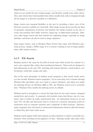 Digital Reader                                                                   Chapter 3

which are not needed for just viewing images, and therefore usually start rather slowly.
Also, most viewers have functionalities that editors usually lack, such as stepping through
all the images in a directory (possibly as a slideshow).

Image viewers give maximal ﬂexibility to the user by providing a direct view of the
directory structure available on a hard disk. Most image viewers do not provide any kind
of automatic organization of pictures and therefore the burden remains on the user to
create and maintain their folder structure (using tag- or folder-based methods). How-
ever, some image viewers also have features for organizing images, especially an image
database, and hence can also be used as image organizers.

Some image viewers, such as Windows Photo Viewer that comes with Windows oper-
ating systems, change a JPEG image if it is rotated, resulting in loss of image quality;
others oﬀer lossless rotation.



3.1.7    File Search
Desktop search is the name for the ﬁeld of search tools which search the contents of a
user’s own computer ﬁles, rather than searching the Internet. These tools are designed to
ﬁnd information on the user’s PC, including web browser histories, e-mail archives, text
documents, sound ﬁles, images and video.

One of the main advantages of desktop search programs is that search results arrive
in a few seconds; Windows search companion ”can be some help, but it searches through
Windows ﬁles and folders only, not e-mail or contact databases, and unless you enable
the Indexing Service (in Windows 2000 or XP), the Windows search tool is extremely
slow.” Windows Vista enables the indexing service by default.

Desktop search is emerging as a concern for large ﬁrms for two main reasons: untapped
productivity and security. A commonly cited statistic states that 80 per cent of a com-
pany’s data is locked up inside unstructured data the information stored on an end
user’s PC, the ﬁles and directories they’ve created on a network, documents stored in
repositories such as corporate intranets and a multitude of other locations. Moreover,
many companies have structured or unstructured information stored in older ﬁle formats
to which they don’t have ready access.

Desktop search engines build and maintain an index database to achieve reasonable per-
formance when searching several gigabytes of data. Indexing usually takes place when

Dept. of CS & E, GEC, Hassan                                                             9
 