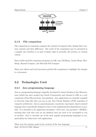 Digital Reader                                                                  Chapter 3




3.1.9     File comparison
File comparison in computing compares the contents of computer ﬁles, ﬁnding their com-
mon contents and their diﬀerences. The result of the comparison may be presented in
a graphic user interface or as part of larger tasks in networks, ﬁle systems, or revision
control.

Some widely-used ﬁle comparison programs are diﬀ, cmp, FileMerge, Araxis Merge, Win-
Merge, Beyond Compare, and Microsoft File Compare.

Many text editors and word processors perform ﬁle comparison to highlight the changes
to a document.




3.2     Technologies Used
3.2.1    Java programming language
Java is a programming language originally developed by James Gosling at Sun Microsys-
tems (which has since merged into Oracle Corporation) and released in 1995 as a core
component of Sun Microsystems’ Java platform. Java applications are typically compiled
to bytecode (class ﬁle) that can run on any Java Virtual Machine (JVM) regardless of
computer architecture. Java is a general-purpose, concurrent, class-based, object-oriented
language that is speciﬁcally designed to have as few implementation dependencies as pos-
sible. It is intended to let application developers ”write once, run anywhere” (WORA),
meaning that code that runs on one platform does not need to be recompiled to run
on another. Java is currently one of the most popular programming languages in use,
particularly for client-server web applications.

There were ﬁve primary goals in the creation of the Java language:
Dept. of CS & E, GEC, Hassan                                                           11
 