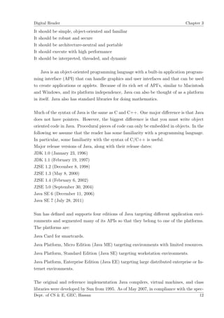 Digital Reader                                                                 Chapter 3

It   should   be simple, object-oriented and familiar
It   should   be robust and secure
It   should   be architecture-neutral and portable
It   should   execute with high performance
It   should   be interpreted, threaded, and dynamic

    Java is an object-oriented programming language with a built-in application program-
ming interface (API) that can handle graphics and user interfaces and that can be used
to create applications or applets. Because of its rich set of API’s, similar to Macintosh
and Windows, and its platform independence, Java can also be thought of as a platform
in itself. Java also has standard libraries for doing mathematics.

Much of the syntax of Java is the same as C and C++. One major diﬀerence is that Java
does not have pointers. However, the biggest diﬀerence is that you must write object
oriented code in Java. Procedural pieces of code can only be embedded in objects. In the
following we assume that the reader has some familiarity with a programming language.
In particular, some familiarity with the syntax of C/C++ is useful.
Major release versions of Java, along with their release dates:
JDK 1.0 (January 23, 1996)
JDK 1.1 (February 19, 1997)
J2SE 1.2 (December 8, 1998)
J2SE 1.3 (May 8, 2000)
J2SE 1.4 (February 6, 2002)
J2SE 5.0 (September 30, 2004)
Java SE 6 (December 11, 2006)
Java SE 7 (July 28, 2011)

Sun has deﬁned and supports four editions of Java targeting diﬀerent application envi-
ronments and segmented many of its APIs so that they belong to one of the platforms.
The platforms are:
Java Card for smartcards.
Java Platform, Micro Edition (Java ME) targeting environments with limited resources.
Java Platform, Standard Edition (Java SE) targeting workstation environments.
Java Platform, Enterprise Edition (Java EE) targeting large distributed enterprise or In-
ternet environments.

The original and reference implementation Java compilers, virtual machines, and class
libraries were developed by Sun from 1995. As of May 2007, in compliance with the spec-
Dept. of CS & E, GEC, Hassan                                                          12
 