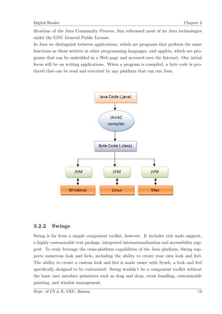 Digital Reader                                                                  Chapter 3

iﬁcations of the Java Community Process, Sun relicensed most of its Java technologies
under the GNU General Public License.
In Java we distinguish between applications, which are programs that perform the same
functions as those written in other programming languages, and applets, which are pro-
grams that can be embedded in a Web page and accessed over the Internet. Our initial
focus will be on writing applications. When a program is compiled, a byte code is pro-
duced that can be read and executed by any platform that can run Java.




3.2.2    Swings
Swing is far from a simple component toolkit, however. It includes rich undo support,
a highly customizable text package, integrated internationalization and accessibility sup-
port. To truly leverage the cross-platform capabilities of the Java platform, Swing sup-
ports numerous look and feels, including the ability to create your own look and feel.
The ability to create a custom look and feel is made easier with Synth, a look and feel
speciﬁcally designed to be customized. Swing wouldn’t be a component toolkit without
the basic user interface primitives such as drag and drop, event handling, customizable
painting, and window management.
Dept. of CS & E, GEC, Hassan                                                           13
 