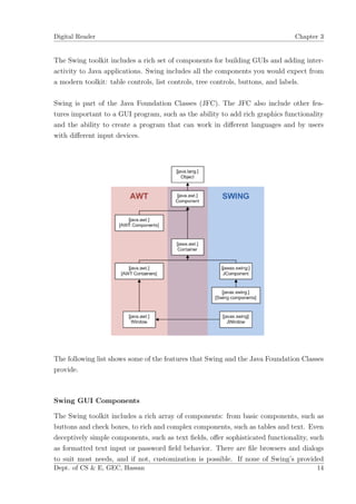 Digital Reader                                                                 Chapter 3


The Swing toolkit includes a rich set of components for building GUIs and adding inter-
activity to Java applications. Swing includes all the components you would expect from
a modern toolkit: table controls, list controls, tree controls, buttons, and labels.

Swing is part of the Java Foundation Classes (JFC). The JFC also include other fea-
tures important to a GUI program, such as the ability to add rich graphics functionality
and the ability to create a program that can work in diﬀerent languages and by users
with diﬀerent input devices.




The following list shows some of the features that Swing and the Java Foundation Classes
provide.



Swing GUI Components

The Swing toolkit includes a rich array of components: from basic components, such as
buttons and check boxes, to rich and complex components, such as tables and text. Even
deceptively simple components, such as text ﬁelds, oﬀer sophisticated functionality, such
as formatted text input or password ﬁeld behavior. There are ﬁle browsers and dialogs
to suit most needs, and if not, customization is possible. If none of Swing’s provided
Dept. of CS & E, GEC, Hassan                                                          14
 