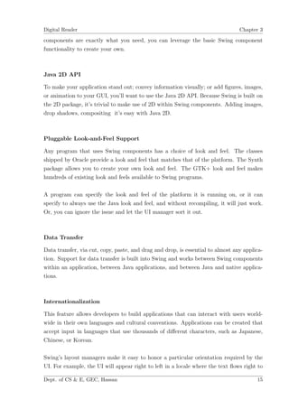 Digital Reader                                                                   Chapter 3

components are exactly what you need, you can leverage the basic Swing component
functionality to create your own.



Java 2D API

To make your application stand out; convey information visually; or add ﬁgures, images,
or animation to your GUI, you’ll want to use the Java 2D API. Because Swing is built on
the 2D package, it’s trivial to make use of 2D within Swing components. Adding images,
drop shadows, compositing it’s easy with Java 2D.



Pluggable Look-and-Feel Support

Any program that uses Swing components has a choice of look and feel. The classes
shipped by Oracle provide a look and feel that matches that of the platform. The Synth
package allows you to create your own look and feel. The GTK+ look and feel makes
hundreds of existing look and feels available to Swing programs.

A program can specify the look and feel of the platform it is running on, or it can
specify to always use the Java look and feel, and without recompiling, it will just work.
Or, you can ignore the issue and let the UI manager sort it out.



Data Transfer

Data transfer, via cut, copy, paste, and drag and drop, is essential to almost any applica-
tion. Support for data transfer is built into Swing and works between Swing components
within an application, between Java applications, and between Java and native applica-
tions.



Internationalization

This feature allows developers to build applications that can interact with users world-
wide in their own languages and cultural conventions. Applications can be created that
accept input in languages that use thousands of diﬀerent characters, such as Japanese,
Chinese, or Korean.

Swing’s layout managers make it easy to honor a particular orientation required by the
UI. For example, the UI will appear right to left in a locale where the text ﬂows right to

Dept. of CS & E, GEC, Hassan                                                            15
 