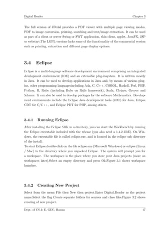 Digital Reader                                                                   Chapter 3


The full version of JPedal provides a PDF viewer with multiple page viewing modes,
PDF to image conversion, printing, searching and text/image extraction. It can be used
as part of a client or server Swing or SWT application, thin client, applet, JavaFX, JSP
or webstart.The LGPL versions lacks some of the functionality of the commercial version
such as printing, extraction and diﬀerent page display options.




3.4     Eclipse
Eclipse is a multi-language software development environment comprising an integrated
development environment (IDE) and an extensible plug-insystem. It is written mostly
in Java. It can be used to develop applications in Java and, by means of various plug-
ins, other programming languagesincluding Ada, C, C++, COBOL, Haskell, Perl, PHP,
Python, R, Ruby (including Ruby on Rails framework), Scala, Clojure, Groovy and
Scheme. It can also be used to develop packages for the software Mathematica. Develop-
ment environments include the Eclipse Java development tools (JDT) for Java, Eclipse
CDT for C/C++, and Eclipse PDT for PHP, among others.



3.4.1    Running Eclipse
After installing the Eclipse SDK in a directory, you can start the Workbench by running
the Eclipse executable included with the release (you also need a 1.4.2 JRE). On Win-
dows, the executable ﬁle is called eclipse.exe, and is located in the eclipse sub-directory
of the install.
To start Eclipse double-click on the ﬁle eclipse.exe (Microsoft Windows) or eclipse (Linux
/ Mac) in the directory where you unpacked Eclipse. The system will prompt you for
a workspace. The workspace is the place where you store your Java projects (more on
workspaces later).Select an empty directory and press Ok.Figure 3.1 shows workspace
launcher.




3.4.2    Creating New Project
Select from the menu File then New then project.Enter Digital Reader as the project
name.Select the ﬂag Create separate folders for sources and class ﬁles.Figure 3.2 shows
creating of new project.

Dept. of CS & E, GEC, Hassan                                                            17
 