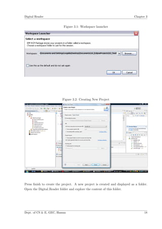 Digital Reader                                                              Chapter 3


                           Figure 3.1: Workspace launcher




                          Figure 3.2: Creating New Project




Press ﬁnish to create the project. A new project is created and displayed as a folder.
Open the Digital Reader folder and explore the content of this folder.




Dept. of CS & E, GEC, Hassan                                                       18
 