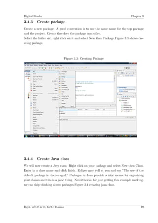 Digital Reader                                                                   Chapter 3

3.4.3    Create package
Create a new package. A good convention is to use the same name for the top package
and the project. Create therefore the package controller.
Select the folder src, right click on it and select New then Package.Figure 3.3 shows cre-
ating package.



                              Figure 3.3: Creating Package




3.4.4    Create Java class
We will now create a Java class. Right click on your package and select New then Class.
Enter in a class name and click ﬁnish. Eclipse may yell at you and say ”The use of the
default package is discouraged.” Packages in Java provide a nice means for organizing
your classes and this is a good thing. Nevertheless, for just getting this example working,
we can skip thinking about packages.Figure 3.4 creating java class.




Dept. of CS & E, GEC, Hassan                                                            19
 