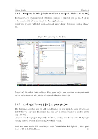 Digital Reader                                                                     Chapter 3

3.4.6     Prepare to run program outside Eclipse (create JAR ﬁle)
To run your Java program outside of Eclipse you need to export it as a jar ﬁle. A jar ﬁle
is the standard distribution format for Java applications.
Select your project, right click on it and select Export.Figure 3.6 shows creating of JAR
ﬁle.




                            Figure 3.6: Creating the JAR ﬁle




Select JAR ﬁle, select Next and then Select your project and maintain the export desti-
nation and a name for the jar ﬁle. we named it Digital Reader.jar.



3.4.7     Adding a library (.jar ) to your project
The following describes how to add Java libraries to your project. Java libraries are
distributed via ”jar” ﬁles. It assumes that you have a jar ﬁle available; if not feel free to
skip this step.
Create a new Java project Digital Reader Then, create a new folder called lib, by right
clicking on your project and selecting New then Folder.

From the menu select File then Import then General then File System. Select your
Dept. of CS & E, GEC, Hassan                                                              21
 