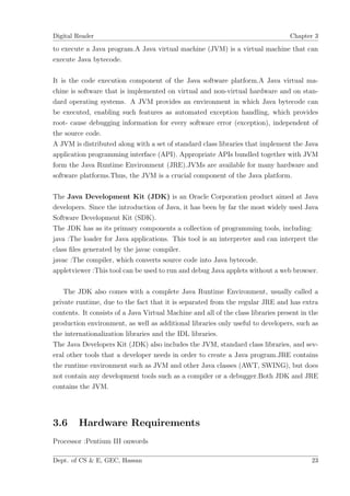 Digital Reader                                                                     Chapter 3

to execute a Java program.A Java virtual machine (JVM) is a virtual machine that can
execute Java bytecode.

It is the code execution component of the Java software platform.A Java virtual ma-
chine is software that is implemented on virtual and non-virtual hardware and on stan-
dard operating systems. A JVM provides an environment in which Java bytecode can
be executed, enabling such features as automated exception handling, which provides
root- cause debugging information for every software error (exception), independent of
the source code.
A JVM is distributed along with a set of standard class libraries that implement the Java
application programming interface (API). Appropriate APIs bundled together with JVM
form the Java Runtime Environment (JRE).JVMs are available for many hardware and
software platforms.Thus, the JVM is a crucial component of the Java platform.

The Java Development Kit (JDK) is an Oracle Corporation product aimed at Java
developers. Since the introduction of Java, it has been by far the most widely used Java
Software Development Kit (SDK).
The JDK has as its primary components a collection of programming tools, including:
java :The loader for Java applications. This tool is an interpreter and can interpret the
class ﬁles generated by the javac compiler.
javac :The compiler, which converts source code into Java bytecode.
appletviewer :This tool can be used to run and debug Java applets without a web browser.

    The JDK also comes with a complete Java Runtime Environment, usually called a
private runtime, due to the fact that it is separated from the regular JRE and has extra
contents. It consists of a Java Virtual Machine and all of the class libraries present in the
production environment, as well as additional libraries only useful to developers, such as
the internationalization libraries and the IDL libraries.
The Java Developers Kit (JDK) also includes the JVM, standard class libraries, and sev-
eral other tools that a developer needs in order to create a Java program.JRE contains
the runtime environment such as JVM and other Java classes (AWT, SWING), but does
not contain any development tools such as a compiler or a debugger.Both JDK and JRE
contains the JVM.




3.6      Hardware Requirements
Processor :Pentium III onwords

Dept. of CS & E, GEC, Hassan                                                              23
 