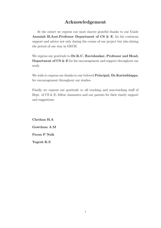 Acknowledgement
   At the outset we express our most sincere grateful thanks to our Guide
Annaiah H,Asst.Professor Department of CS & E, for his continous
support and advice not only during the course of our project but also during
the period of our stay in GECH.

We express our gratitude to Dr.K.C. Ravishankar, Professor and Head,
Department of CS & E for his encouragement and support throughout our
work.

We wish to express our thanks to our beloved Principal, Dr.Karisiddappa,
for encouragement throughout our studies.

Finally we express our gratitude to all teaching and non-teaching staﬀ of
Dept. of CS & E, fellow classmates and our parents for their timely support
and suggestions.




Chethan H.A

Gowtham A.M

Pavan P Naik

Yogesh K.S




                                     i
 