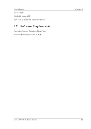Digital Reader                            Chapter 3

RAM:128MB
Hard disk space:5GB
Best view in 1024x768 screen resolution


3.7     Software Requirements
Operating System: Windows/Linux/Mac
Runtime Environment:JRE or JDK




Dept. of CS & E, GEC, Hassan                    24
 