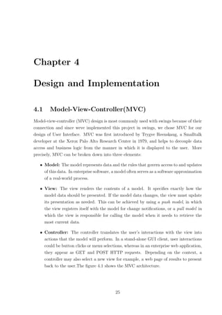 Chapter 4

Design and Implementation

4.1     Model-View-Controller(MVC)
Model-view-controller (MVC) design is most commonly used with swings because of their
connection and since weve implemented this project in swings, we chose MVC for our
design of User Interface. MVC was ﬁrst introduced by Trygve Reenskaug, a Smalltalk
developer at the Xerox Palo Alto Research Center in 1979, and helps to decouple data
access and business logic from the manner in which it is displayed to the user. More
precisely, MVC can be broken down into three elements:

   • Model: The model represents data and the rules that govern access to and updates
     of this data. In enterprise software, a model often serves as a software approximation
     of a real-world process.

   • View: The view renders the contents of a model. It speciﬁes exactly how the
     model data should be presented. If the model data changes, the view must update
     its presentation as needed. This can be achieved by using a push model, in which
     the view registers itself with the model for change notiﬁcations, or a pull model in
     which the view is responsible for calling the model when it needs to retrieve the
     most current data.

   • Controller: The controller translates the user’s interactions with the view into
     actions that the model will perform. In a stand-alone GUI client, user interactions
     could be button clicks or menu selections, whereas in an enterprise web application,
     they appear as GET and POST HTTP requests. Depending on the context, a
     controller may also select a new view for example, a web page of results to present
     back to the user.The ﬁgure 4.1 shows the MVC architecture.




                                            25
 