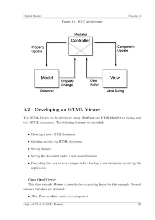 Digital Reader                                                               Chapter 4

                            Figure 4.1: MVC Architecture




4.2     Developing an HTML Viewer
The HTML Viewer can be developed using JTextPane and HTMLEditorKit to display and
edit HTML documents. The following features are included:


   • Creating a new HTML document

   • Opening an existing HTML document

   • Saving changes

   • Saving the document under a new name/location

   • Prompting the user to save changes before loading a new document or exiting the
     application


    Class HtmlViewer
    This class extends JFrame to provide the supporting frame for this example. Several
instance variables are declared:

   • JTextPane m editor: main text component.

Dept. of CS & E, GEC, Hassan                                                        26
 