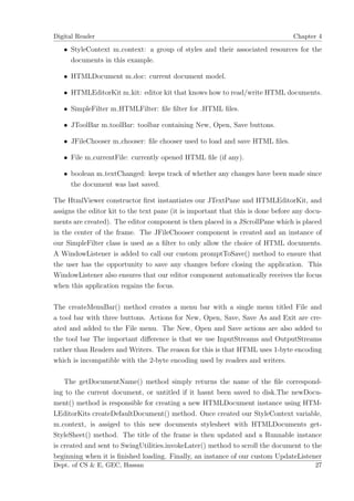 Digital Reader                                                                   Chapter 4

   • StyleContext m context: a group of styles and their associated resources for the
     documents in this example.

   • HTMLDocument m doc: current document model.

   • HTMLEditorKit m kit: editor kit that knows how to read/write HTML documents.

   • SimpleFilter m HTMLFilter: ﬁle ﬁlter for .HTML ﬁles.

   • JToolBar m toolBar: toolbar containing New, Open, Save buttons.

   • JFileChooser m chooser: ﬁle chooser used to load and save HTML ﬁles.

   • File m currentFile: currently opened HTML ﬁle (if any).

   • boolean m textChanged: keeps track of whether any changes have been made since
     the document was last saved.

The HtmlViewer constructor ﬁrst instantiates our JTextPane and HTMLEditorKit, and
assigns the editor kit to the text pane (it is important that this is done before any docu-
ments are created). The editor component is then placed in a JScrollPane which is placed
in the center of the frame. The JFileChooser component is created and an instance of
our SimpleFilter class is used as a ﬁlter to only allow the choice of HTML documents.
A WindowListener is added to call our custom promptToSave() method to ensure that
the user has the opportunity to save any changes before closing the application. This
WindowListener also ensures that our editor component automatically receives the focus
when this application regains the focus.

The createMenuBar() method creates a menu bar with a single menu titled File and
a tool bar with three buttons. Actions for New, Open, Save, Save As and Exit are cre-
ated and added to the File menu. The New, Open and Save actions are also added to
the tool bar The important diﬀerence is that we use InputStreams and OutputStreams
rather than Readers and Writers. The reason for this is that HTML uses 1-byte encoding
which is incompatible with the 2-byte encoding used by readers and writers.

    The getDocumentName() method simply returns the name of the ﬁle correspond-
ing to the current document, or untitled if it hasnt been saved to disk.The newDocu-
ment() method is responsible for creating a new HTMLDocument instance using HTM-
LEditorKits createDefaultDocument() method. Once created our StyleContext variable,
m context, is assiged to this new documents stylesheet with HTMLDocuments get-
StyleSheet() method. The title of the frame is then updated and a Runnable instance
is created and sent to SwingUtilities.invokeLater() method to scroll the document to the
beginning when it is ﬁnished loading. Finally, an instance of our custom UpdateListener
Dept. of CS & E, GEC, Hassan                                                            27
 