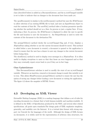 Digital Reader                                                                 Chapter 4

class (described below) is added as a DocumentListener, and the m textChanged variable
is set to false to indicate that no changes to the document have been made yet.

The openDocument() is similar to the newDocument() method but uses the JFileChooser
to allow selection of an existing HTML ﬁle to load, and uses an InputStream object to
read the contents of that ﬁle. The saveFile() method takes a boolean parameter specify-
ing whether the method should act as a Save As process or just a regular Save. If true,
indicating a Save As process, the JFileChooser is displayed to allow the user to specify
the ﬁle and location to save the document to. An OutputStream is used to write the
contents of the document to the destination File.

The promptToSave() method checks the m textChanged ﬂag and, if true, displays a
JOptionPane asking whether or not the current document should be saved. This method
is called before a new document is created, a document is opened or the application is
closed to ensure that the user has a chance to save any changes to the current document
before losing them.
The showError() method is used to display error messages in a JOptionPane. It is often
useful to display exceptions to users so that they know an error happened and so that
they may eventually report errors back to you if they are in fact bugs.

Class UpdateListener
    This DocumentListener subclass is used to modify the state of our m textChanged
variable. Whenever an insertion, removal or document change is made this variable is set
to true. This allows HtmlProcessors promptToSave() method to ensure the user has the
option of saving any changes before loading a new document or exiting the application.
The ﬁgure 4.2 shows the snapshot of HTML Viewer.




4.3     Developing an XML Viewer
Extensible Markup Language (XML) is a markup language that deﬁnes a set of rules for
encoding documents in a format that is both human-readable and machine-readable. It
is deﬁned in the XML 1.0 Speciﬁcation produced by the W3C, and several other related
speciﬁcations ,all gratis open standards.The design goals of XML emphasize simplicity,
generality, and usability over the Internet. It is a textual data format with strong sup-
port via Unicode for the languages of the world. Although the design of XML focuses
on documents, it is widely used for the representation of arbitrary data structures, for

Dept. of CS & E, GEC, Hassan                                                          28
 