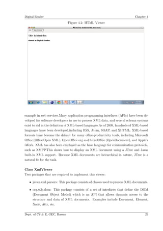 Digital Reader                                                               Chapter 4

                               Figure 4.2: HTML Viewer




example in web services.Many application programming interfaces (APIs) have been de-
veloped for software developers to use to process XML data, and several schema systems
exist to aid in the deﬁnition of XML-based languages.As of 2009, hundreds of XML-based
languages have been developed,including RSS, Atom, SOAP, and XHTML. XML-based
formats have become the default for many oﬃce-productivity tools, including Microsoft
Oﬃce (Oﬃce Open XML), OpenOﬃce.org and LibreOﬃce (OpenDocument), and Apple’s
iWork. XML has also been employed as the base language for communication protocols,
such as XMPP.This shows how to display an XML document using a JTree and Javas
built-in XML support. Because XML documents are heirarchical in nature, JTree is a
natural ﬁt for the task.

Class XmlViewer
Two packages that are required to implement this viewer:

   • javax.xml.parsers: This package consists of classes used to process XML documents.

   • org.w3c.dom: This package consists of a set of interfaces that deﬁne the DOM
     (Document Object Model) which is an API that allows dynamic access to the
     structure and data of XML documents. Examples include Document, Element,
     Node, Attr, etc.


Dept. of CS & E, GEC, Hassan                                                        29
 