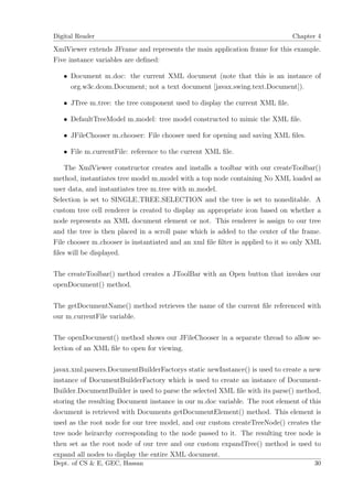 Digital Reader                                                                Chapter 4

XmlViewer extends JFrame and represents the main application frame for this example.
Five instance variables are deﬁned:

   • Document m doc: the current XML document (note that this is an instance of
     org.w3c.dcom.Document; not a text document [javax.swing.text.Document]).

   • JTree m tree: the tree component used to display the current XML ﬁle.

   • DefaultTreeModel m model: tree model constructed to mimic the XML ﬁle.

   • JFileChooser m chooser: File chooser used for opening and saving XML ﬁles.

   • File m currentFile: reference to the current XML ﬁle.

    The XmlViewer constructor creates and installs a toolbar with our createToolbar()
method, instantiates tree model m model with a top node containing No XML loaded as
user data, and instantiates tree m tree with m model.
Selection is set to SINGLE TREE SELECTION and the tree is set to noneditable. A
custom tree cell renderer is created to display an appropriate icon based on whether a
node represents an XML document element or not. This renderer is assign to our tree
and the tree is then placed in a scroll pane which is added to the center of the frame.
File chooser m chooser is instantiated and an xml ﬁle ﬁlter is applied to it so only XML
ﬁles will be displayed.

The createToolbar() method creates a JToolBar with an Open button that invokes our
openDocument() method.

The getDocumentName() method retrieves the name of the current ﬁle referenced with
our m currentFile variable.

The openDocument() method shows our JFileChooser in a separate thread to allow se-
lection of an XML ﬁle to open for viewing.

javax.xml.parsers.DocumentBuilderFactorys static newInstance() is used to create a new
instance of DocumentBuilderFactory which is used to create an instance of Document-
Builder.DocumentBuilder is used to parse the selected XML ﬁle with its parse() method,
storing the resulting Document instance in our m doc variable. The root element of this
document is retrieved with Documents getDocumentElement() method. This element is
used as the root node for our tree model, and our custom createTreeNode() creates the
tree node heirarchy corresponding to the node passed to it. The resulting tree node is
then set as the root node of our tree and our custom expandTree() method is used to
expand all nodes to display the entire XML document.
Dept. of CS & E, GEC, Hassan                                                         30
 