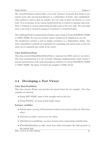 Digital Reader                                                                Chapter 4

The createTreeNode() method takes a root node (instance of org.w3c.dom.Node) as pa-
rameter [note that org.w3c.dom.Element is a subinterface of Node]. Our canDisplayN-
ode() method is used to ﬁnd out whether the root node is either an element or a text
node. If so an instance of our custom XmlViewerNode is created to represent that node.
Then a NodeList is created representing all child nodes of the root node. For each child
node a tree node is created by passing it recursively to createTreeNode().

The canDisplayNode() method checks whether a given Node is of type ELEMENT NODE
or TEXT NODE. If it isnt one of these types it should not be displayed in our tree.
The showError() method is used to display exceptions in a JOptionPane dialog. The
static expandTree() methods are responsible for expanding each parent node so that the
entire tree is expanded and visible in the viewer.

Class XmlViewerNode
This class extends DefaultMutableTreeNode to represent the XML nodes in our viewer.
The main customization is in the overriden toString() implementation which returns a
textual representation of the node depending on whether it is of type ELEMENT NODE
or TEXT NODE. The ﬁgure 4.3 shows the snapshot of XML Viewer.




4.4     Developing a Text Viewer
Class BasicTextEditor
This class extends JFrame and provides the parent frame for our example. Two class
variables are declared:

   • String APP NAME: name of this example used in title bar.

   • String FONTS[]: an array of font family names.

Instance variables:

   • Font[]m fonts: an array of Font instances which can be used to render our JTextArea
     editor.

   • JTextArea m editor: used as our text editor.

   • JMenuItem[] m fontMenus: an array of menu items representing available fonts.

   • JCheckBoxMenuItem m bold: menu item which sets/unsets the bold property of
     the current font.
Dept. of CS & E, GEC, Hassan                                                         31
 