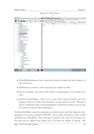 Digital Reader                                                                Chapter 4

                               Figure 4.3: Xml Viewer




   • JCheckBoxMenuItem m italic: menu item which sets/unsets the italic property of
     the current font.

   • JFileChooser m chooser: used to load and save simple text ﬁles.

   • File m currentFile: the current File instance corresponding to the current docu-
     ment.

   • boolean m textChanged: will be set to true if the current document has been
     changed; will be set to false if the document was just opened or saved. This ﬂag is
     used in combination with a DocumentListener to determine whether or not to save
     the current document before dismissing it.

The BasicTextEditor constructor populates our m fonts array with Font instances corre-
sponding to the names provided in FONTS[]. The m editor JTextArea is then created
and placed in a JScrollPane. This scroll pane is added to the center of our frames con-
tent pane and we append some simple text to m editor for display at startup. Our
Dept. of CS & E, GEC, Hassan                                                         32
 