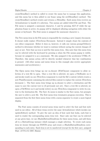 Digital Reader                                                                  Chapter 4

createMenuBar() method is called to create the menu bar to manage this application,
and this menu bar is then added to our frame using the setJMenuBar() method. The
createMenuBar() method creates and returns a JMenuBar. Each menu item receives an
ActionListener to handle it’s selection. Two menus are added titled File and Font. The
File menu is assigned a mnemonic character, f, and by pressing ALT+F while the ap-
plication frame is active, its popup will be displayed allowing navigation with either the
mouse or keyboard. The Font menu is assigned the mnemonic character o.

The New menu item in the File menu is responsible for creating a new (empty) document.
It doesnt really replace JTextAreas Document. Instead it simply clears the contents of
our editor component. Before it does so, however, it calls our custom promptToSave()
method to determine whether we want to continue without saving the current changes (if
any) or not. Note that an icon is used for this menu item. Also note that this menu item
can be selected with the keyboard by pressing n when the File menus popup is visible,
because we assigned it n as a mnemonic. We also assigned it the accelerator CTRL+N.
Therefore, this menus action will be directly invoked whenever that key combination
is pressed. (All other menus and menu items in this example also receive appropriate
mnemonics and accelerators.)

The Open menu item brings up our m chooser JFileChooser component to allow se-
lection of a text ﬁle to open. Once a text ﬁle is selected, we open a FileReader on it
and invoke read() on our JTextArea component to read the ﬁle’s content (which creates a
new PlainDocument containing the selected ﬁles content to replace the current JTextArea
document ). The Save menu item brings up m chooser to select a destination and ﬁle
name to save the current text to (if previously not set). Once a text ﬁle is selected, we
open a FileWriter on it and invoke write() on our JTextArea component to write its con-
tent to the destination ﬁle. The Save As menu is similar to the Save menu, but prompts
the user to select a new ﬁle. The Exit menu item terminates program execution. This is
separated from the ﬁrst three menu items with a menu separator to create a more logical
display.

    The Font menu consists of several menu items used to select the font and font style
used in our editor. All of these items receive the same ActionListener which invokes our
updateEditor() method. To give the user an idea of how each font looks, each font is
used to render the corresponding menu item text. Since only one font can be selected
at any given time, we use JRadioButtonMenuItems for these menu items, and add them
all to a ButtonGroup instance which manages a single selection. To create each menu
item we iterate through our FONTS array and create a JRadioButtonMenuItem corre-
sponding to each entry. Each item is set to unselected (except for the ﬁrst one), assigned
Dept. of CS & E, GEC, Hassan                                                           33
 