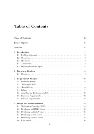 Table of Contents

Table of Contents                                                                                                                               ii

List of Figures                                                                                                                                iii

Abstract                                                                                                                                       iv

1 Introduction                                                                                                                                  1
  1.1 Problem Statement . . . .       .   .   .   .   .    .   .   .   .   .   .   .   .   .   .   .   .   .   .   .   .   .   .   .   .   .    2
  1.2 Objectives . . . . . . . . .    .   .   .   .   .    .   .   .   .   .   .   .   .   .   .   .   .   .   .   .   .   .   .   .   .   .    2
  1.3 Motivation . . . . . . . . .    .   .   .   .   .    .   .   .   .   .   .   .   .   .   .   .   .   .   .   .   .   .   .   .   .   .    3
  1.4 Applications . . . . . . . .    .   .   .   .   .    .   .   .   .   .   .   .   .   .   .   .   .   .   .   .   .   .   .   .   .   .    3
  1.5 Organization of the report      .   .   .   .   .    .   .   .   .   .   .   .   .   .   .   .   .   .   .   .   .   .   .   .   .   .    3

2 Document Readers                                                                                                                              4
  2.1 Overview . . . . . . . . . . . . . . . . . . . . . . . . . . . . . . . . . . . .                                                          4

3 Requirement Analysis                                                                                                                          6
  3.1 Literature Survey . . . . . . . . .             .    .   .   .   .   .   .   .   .   .   .   .   .   .   .   .   .   .   .   .   .   .    6
  3.2 Technologies Used . . . . . . . . .             .    .   .   .   .   .   .   .   .   .   .   .   .   .   .   .   .   .   .   .   .   .   11
  3.3 JPedal Library . . . . . . . . . .              .    .   .   .   .   .   .   .   .   .   .   .   .   .   .   .   .   .   .   .   .   .   16
  3.4 Eclipse . . . . . . . . . . . . . . .           .    .   .   .   .   .   .   .   .   .   .   .   .   .   .   .   .   .   .   .   .   .   17
  3.5 Java Runtime Environment(JRE)                   .    .   .   .   .   .   .   .   .   .   .   .   .   .   .   .   .   .   .   .   .   .   22
  3.6 Hardware Requirements . . . . .                 .    .   .   .   .   .   .   .   .   .   .   .   .   .   .   .   .   .   .   .   .   .   23
  3.7 Software Requirements . . . . . .               .    .   .   .   .   .   .   .   .   .   .   .   .   .   .   .   .   .   .   .   .   .   24

4 Design and Implementation                                                                                                                    25
  4.1 Model-View-Controller(MVC)              .   .   .    .   .   .   .   .   .   .   .   .   .   .   .   .   .   .   .   .   .   .   .   .   25
  4.2 Developing an HTML Viewer               .   .   .    .   .   .   .   .   .   .   .   .   .   .   .   .   .   .   .   .   .   .   .   .   26
  4.3 Developing an XML Viewer .              .   .   .    .   .   .   .   .   .   .   .   .   .   .   .   .   .   .   .   .   .   .   .   .   28
  4.4 Developing a Text Viewer . .            .   .   .    .   .   .   .   .   .   .   .   .   .   .   .   .   .   .   .   .   .   .   .   .   31
  4.5 Developing an RTF Viewer . .            .   .   .    .   .   .   .   .   .   .   .   .   .   .   .   .   .   .   .   .   .   .   .   .   34
  4.6 PDF Viewer . . . . . . . . . .          .   .   .    .   .   .   .   .   .   .   .   .   .   .   .   .   .   .   .   .   .   .   .   .   36

                                                      ii
 