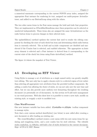 Digital Reader                                                                  Chapter 4

a numerical mnemonic corresponding to the current FONTS array index, assigned the
appropriate Font instance for rendering its text, assigned our multi-purpose ActionLis-
tener, and added to our ButtonGroup along with the others.

The two other menu items in the Font menu manage the bold and italic font properties.
They are implemented as JCheckBoxMenuItems since these properties can be selected or
unselected independently. These items also are assigned the same ActionListener as the
radio button items to process changes in their selected state.

The updateEditor() method updates the current font used to render the editing com-
ponent by checking the state of each check box item and determining which radio button
item is currently selected. The m bold and m italic components are disabled and uns-
elected if the Courier font is selected, and enabled otherwise. The appropriate m fonts
array element is selected and a Font instance is derived from it corresponding to the
current state of the check box items using Fonts deriveFont() method.

The ﬁgure 4.4 shows the snapshot of Text Viewer.




4.5     Developing an RTF Viewer
Using Styles to manage a set of attributes as a single named entity can greatly simplify
text editing. The user only has to apply a known style to a selected region of text rather
than selecting all appropriate text attributes from the provided toolbar components. By
adding a combo box allowing the choice of styles, we can not only save the user time and
eﬀort, but we can also provide more uniform text formatting throughout the resulting
document (or potentially set of documents). In this section we’ll add style management
to our word processor. Well also show how it is possible to create a new style, modify an
existing style, or reapply a style to modiﬁed text.

Class WordProcessor
One new instance variable has been added: JComboBox m cbStyles: toolbar component
to manage styles.
Note that a new custom method showStyles() (see below) is now called after creating a
new document or after loading an existing one.
    The createMenuBar() method creates a new menu with two new menu items for up-
dating and reapplying styles, and a new combo box for style selection. The editable
styles combobox, m cbStyles, will hold a list of styles declared in the current document.
Dept. of CS & E, GEC, Hassan                                                           34
 