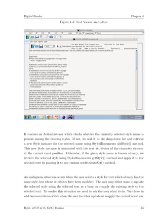 Digital Reader                                                                  Chapter 4

                           Figure 4.4: Text Viewer and editor




It receives an ActionListener which checks whether the currently selected style name is
present among the existing styles. If not, we add it to the drop-down list and retrieve
a new Style instance for the selected name using StyledDocuments addStyle() method.
This new Style instance is associated with the text attributes of the character element
at the current caret position. Otherwise, if the given style name is known already, we
retrieve the selected style using StyledDocuments getStyle() method and apply it to the
selected text by passing it to our custom setAttributeSet() method.



An ambiguous situation occurs when the user selects a style for text which already has the
same style, but whose attributes have been modiﬁed. The user may either want to update
the selected style using the selected text as a base, or reapply the existing style to the
selected text. To resolve this situation we need to ask the user what to do. We chose to
add two menu items which allow the user to either update or reapply the current selection.


Dept. of CS & E, GEC, Hassan                                                           35
 