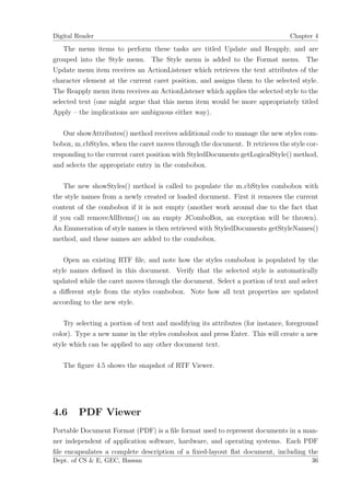 Digital Reader                                                                  Chapter 4

    The menu items to perform these tasks are titled Update and Reapply, and are
grouped into the Style menu. The Style menu is added to the Format menu. The
Update menu item receives an ActionListener which retrieves the text attributes of the
character element at the current caret position, and assigns them to the selected style.
The Reapply menu item receives an ActionListener which applies the selected style to the
selected text (one might argue that this menu item would be more appropriately titled
Apply – the implications are ambiguous either way).

   Our showAttributes() method receives additional code to manage the new styles com-
bobox, m cbStyles, when the caret moves through the document. It retrieves the style cor-
responding to the current caret position with StyledDocuments getLogicalStyle() method,
and selects the appropriate entry in the combobox.

    The new showStyles() method is called to populate the m cbStyles combobox with
the style names from a newly created or loaded document. First it removes the current
content of the combobox if it is not empty (another work around due to the fact that
if you call removeAllItems() on an empty JComboBox, an exception will be thrown).
An Enumeration of style names is then retrieved with StyledDocuments getStyleNames()
method, and these names are added to the combobox.

    Open an existing RTF ﬁle, and note how the styles combobox is populated by the
style names deﬁned in this document. Verify that the selected style is automatically
updated while the caret moves through the document. Select a portion of text and select
a diﬀerent style from the styles combobox. Note how all text properties are updated
according to the new style.

    Try selecting a portion of text and modifying its attributes (for instance, foreground
color). Type a new name in the styles combobox and press Enter. This will create a new
style which can be applied to any other document text.

   The ﬁgure 4.5 shows the snapshot of RTF Viewer.




4.6     PDF Viewer
Portable Document Format (PDF) is a ﬁle format used to represent documents in a man-
ner independent of application software, hardware, and operating systems. Each PDF
ﬁle encapsulates a complete description of a ﬁxed-layout ﬂat document, including the
Dept. of CS & E, GEC, Hassan                                                           36
 