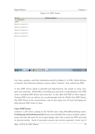 Digital Reader                                                                 Chapter 4

                                Figure 4.5: RTF Viewer




text, fonts, graphics, and other information needed to display it. In 1991, Adobe Systems
co-founder John Warnock outlined a system called ”Camelot” that evolved into PDF.

A Java PDF Viewer which is powerful and fully-featured, but simple to setup, inte-
grate and customise. JPedal oﬀers everything you need from a multi-platform Java PDF
viewer, including PDF Search and extraction. It also oﬀers full PDF to Print support.
Viewing PDF is not an add-on, nor an afterthought with the JPedal Java PDF library.
The PDF Viewer is the central feature, and we have spent over 10 years developing our
fully-featured PDF viewer in Java.

Class PDFViewer
construct a pdf viewer, passing in the full ﬁle name using JPanelDemo(String name).
FontMappings.setFontReplacements() Ensure non-embedded font map to sensible replace-
ments and store ﬁle name for use in page changer after that it opens the PDF and reads
its internal details. check if encryption present and acertain password, return true if

Dept. of CS & E, GEC, Hassan                                                          37
 