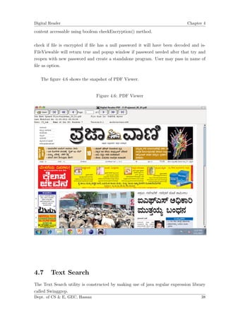 Digital Reader                                                               Chapter 4

content accessable using boolean checkEncryption() method.

check if ﬁle is encrypted if ﬁle has a null password it will have been decoded and is-
FileViewable will return true and popup window if password needed after that try and
reopen with new password and create a standalone program. User may pass in name of
ﬁle as option.

   The ﬁgure 4.6 shows the snapshot of PDF Viewer.


                               Figure 4.6: PDF Viewer




4.7     Text Search
The Text Search utility is constructed by making use of java regular expression library
called Swinggrep.
Dept. of CS & E, GEC, Hassan                                                        38
 