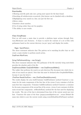 Digital Reader                                                                   Chapter 4

Functinality
1.Showing each ﬁle path only once, giving more spaces for the lines found.
2.Searching all subdirectories recursively (this feature can be disabled with a checkbox.
3.Highlighting every match in a line, not just the ﬁrst one.
4.Better colors.
5.Statistics about matches.
6.Use of swing rather than awt for graphics.
7.The ability to save results.



Class GrepFrame
First we will create a main class to provide a platform input actions through Jbut-
tons,Jﬁlechooser and Jtextarea. A frame to search the contents of a set of ﬁles with
pathnames based on the current directory (as per ’grep’) and display the results.

   Regex SearchPattern;
The above statement indicates that The pattern we’re searching for.after that we will
create a main window to perform search action.
GrepFrame MainFrame;

String FilePathnameString = new String();
The above staement indicates that The pathname of the ﬁle currently being used.which
provides the absolute path of the ﬁle.
GrepDirectoryWalker GrepSubDirWalker = new GrepDirectoryWalker();
The walker that performs the search on each directory.The document into which the re-
sults of our search are placed. Note that this must be declared after GrepSubDirWalker,
because it uses the latter’s
JTextPane ResultsTextPane = new JTextPane(ResultsDocument);
The results display the area itself.Container buildFirstLine() method Construct a con-
tainer for the main components of the ﬁrst line of the return A new container of all the
main ﬁrst line components. Container buildSecondLine() method Construct a container
for the main components of the second line of the screen. return A new container of all the
main second line components. setResultsFont() method Set the font used for displaying
the results. The size of the font is determined from that of the current metal user text
font. Construct ﬁle name of the form ’grepyyyymmddpattern.txt’. return Default ﬁle
name into which to save the current results using createDefaultSaveFileName() method.




Dept. of CS & E, GEC, Hassan                                                            39
 