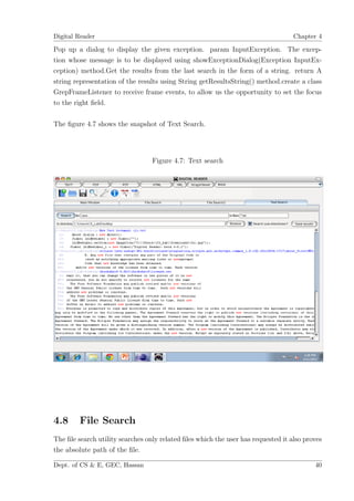 Digital Reader                                                                     Chapter 4

Pop up a dialog to display the given exception. param InputException. The excep-
tion whose message is to be displayed using showExceptionDialog(Exception InputEx-
ception) method.Get the results from the last search in the form of a string. return A
string representation of the results using String getResultsString() method.create a class
GrepFrameListener to receive frame events, to allow us the opportunity to set the focus
to the right ﬁeld.

The ﬁgure 4.7 shows the snapshot of Text Search.




                                  Figure 4.7: Text search




4.8      File Search
The ﬁle search utility searches only related ﬁles which the user has requested it also proves
the absolute path of the ﬁle.

Dept. of CS & E, GEC, Hassan                                                              40
 