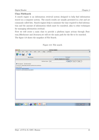 Digital Reader                                                               Chapter 4

Class FileSearch
A search engine is an information retrieval system designed to help ﬁnd information
stored on a computer system. The search results are usually presented in a list and are
commonly called hits. Search engines help to minimize the time required to ﬁnd informa-
tion and the amount of information which must be consulted, akin to other techniques
for managing information overload.
First we will create a main class to provide a platform input actions through Jbut-
tons,Jﬁlechooser and Jtextarea.we will set the main path for the ﬁle to be searched.
The ﬁgure 4.8 shows the snapshot of File Search.


                                Figure 4.8: File search




Dept. of CS & E, GEC, Hassan                                                        41
 