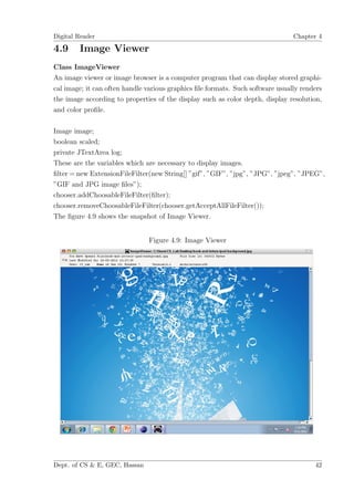 Digital Reader                                                                  Chapter 4

4.9     Image Viewer
Class ImageViewer
An image viewer or image browser is a computer program that can display stored graphi-
cal image; it can often handle various graphics ﬁle formats. Such software usually renders
the image according to properties of the display such as color depth, display resolution,
and color proﬁle.

Image image;
boolean scaled;
private JTextArea log;
These are the variables which are necessary to display images.
ﬁlter = new ExtensionFileFilter(new String[] ”gif”, ”GIF”, ”jpg”, ”JPG”, ”jpeg”, ”JPEG”,
”GIF and JPG image ﬁles”);
chooser.addChoosableFileFilter(ﬁlter);
chooser.removeChoosableFileFilter(chooser.getAcceptAllFileFilter());
The ﬁgure 4.9 shows the snapshot of Image Viewer.


                                Figure 4.9: Image Viewer




Dept. of CS & E, GEC, Hassan                                                           42
 