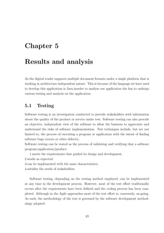 Chapter 5

Results and analysis

As the digital reader supports multiple document formats under a single platform that is
working in architecture independent nature. This is because of the language we have used
to develop this application is Java.inorder to analyse our application the has to undergo
various testing and analysis on the application.


5.1     Testing
Software testing is an investigation conducted to provide stakeholders with information
about the quality of the product or service under test. Software testing can also provide
an objective, independent view of the software to allow the business to appreciate and
understand the risks of software implementation. Test techniques include, but are not
limited to, the process of executing a program or application with the intent of ﬁnding
software bugs (errors or other defects).
Software testing can be stated as the process of validating and verifying that a software
program/application/product:
    1.meets the requirements that guided its design and development.
2.works as expected.
3.can be implemented with the same characteristics.
4.satisﬁes the needs of stakeholders.

    Software testing, depending on the testing method employed, can be implemented
at any time in the development process. However, most of the test eﬀort traditionally
occurs after the requirements have been deﬁned and the coding process has been com-
pleted. Although in the Agile approaches most of the test eﬀort is, conversely, on-going.
As such, the methodology of the test is governed by the software development method-
ology adopted.


                                           43
 