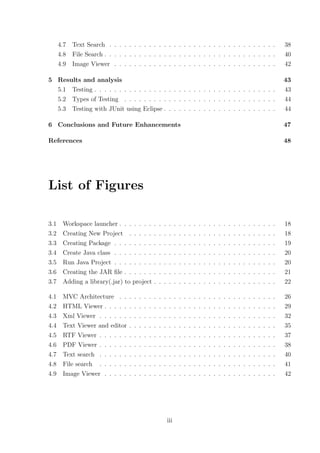 4.7   Text Search . . . . . . . . . . . . . . . . . . . . . . . . . . . . . . . . . .                                                                 38
      4.8   File Search . . . . . . . . . . . . . . . . . . . . . . . . . . . . . . . . . . .                                                               40
      4.9   Image Viewer . . . . . . . . . . . . . . . . . . . . . . . . . . . . . . . . .                                                                  42

5 Results and analysis                                                                                                                                      43
  5.1 Testing . . . . . . . . . . . . . . . . . . . . . . . . . . . . . . . . . . . . .                                                                     43
  5.2 Types of Testing . . . . . . . . . . . . . . . . . . . . . . . . . . . . . . .                                                                        44
  5.3 Testing with JUnit using Eclipse . . . . . . . . . . . . . . . . . . . . . . .                                                                        44

6 Conclusions and Future Enhancements                                                                                                                       47

References                                                                                                                                                  48




List of Figures

3.1    Workspace launcher . . . . . . .               .   .   .    .    .   .   .   .   .   .   .   .   .   .   .   .   .   .   .   .   .   .   .   .   .   18
3.2    Creating New Project . . . . .                 .   .   .    .    .   .   .   .   .   .   .   .   .   .   .   .   .   .   .   .   .   .   .   .   .   18
3.3    Creating Package . . . . . . . .               .   .   .    .    .   .   .   .   .   .   .   .   .   .   .   .   .   .   .   .   .   .   .   .   .   19
3.4    Create Java class . . . . . . . .              .   .   .    .    .   .   .   .   .   .   .   .   .   .   .   .   .   .   .   .   .   .   .   .   .   20
3.5    Run Java Project . . . . . . . .               .   .   .    .    .   .   .   .   .   .   .   .   .   .   .   .   .   .   .   .   .   .   .   .   .   20
3.6    Creating the JAR ﬁle . . . . . .               .   .   .    .    .   .   .   .   .   .   .   .   .   .   .   .   .   .   .   .   .   .   .   .   .   21
3.7    Adding a library(.jar) to project              .   .   .    .    .   .   .   .   .   .   .   .   .   .   .   .   .   .   .   .   .   .   .   .   .   22

4.1    MVC Architecture . .       .   .   .   .   .   .   .   .    .    .   .   .   .   .   .   .   .   .   .   .   .   .   .   .   .   .   .   .   .   .   26
4.2    HTML Viewer . . . . .      .   .   .   .   .   .   .   .    .    .   .   .   .   .   .   .   .   .   .   .   .   .   .   .   .   .   .   .   .   .   29
4.3    Xml Viewer . . . . . .     .   .   .   .   .   .   .   .    .    .   .   .   .   .   .   .   .   .   .   .   .   .   .   .   .   .   .   .   .   .   32
4.4    Text Viewer and editor     .   .   .   .   .   .   .   .    .    .   .   .   .   .   .   .   .   .   .   .   .   .   .   .   .   .   .   .   .   .   35
4.5    RTF Viewer . . . . . .     .   .   .   .   .   .   .   .    .    .   .   .   .   .   .   .   .   .   .   .   .   .   .   .   .   .   .   .   .   .   37
4.6    PDF Viewer . . . . . .     .   .   .   .   .   .   .   .    .    .   .   .   .   .   .   .   .   .   .   .   .   .   .   .   .   .   .   .   .   .   38
4.7    Text search . . . . . .    .   .   .   .   .   .   .   .    .    .   .   .   .   .   .   .   .   .   .   .   .   .   .   .   .   .   .   .   .   .   40
4.8    File search . . . . . .    .   .   .   .   .   .   .   .    .    .   .   .   .   .   .   .   .   .   .   .   .   .   .   .   .   .   .   .   .   .   41
4.9    Image Viewer . . . . .     .   .   .   .   .   .   .   .    .    .   .   .   .   .   .   .   .   .   .   .   .   .   .   .   .   .   .   .   .   .   42




                                                                  iii
 