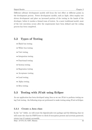 Digital Reader                                                                     Chapter 5

Diﬀerent software development models will focus the test eﬀort at diﬀerent points in
the development process. Newer development models, such as Agile, often employ test
driven development and place an increased portion of the testing in the hands of the
developer, before it reaches a formal team of testers. In a more traditional model, most
of the test execution occurs after the requirements have been deﬁned and the coding
process has been completed.




5.2      Types of Testing
   • Black box testing

   • White box testing

   • Unit testing

   • Integration testing

   • Functional testing

   • System testing

   • Regression testing

   • Acceptance testing

   • Load testing

   • Alpha testing

   • Beta testing


5.3      Testing with JUnit using Eclipse
As our application has been developed using Java so we use JUnit to perform testing us-
ing Unit testing. the following steps are performed to make testing using JUnit in Eclipse.



5.3.1     Create a Java class
In the ”src” folder, we will create the digitalreader.test package and the following class we
will create the class for PDFViewer to check if encryption present and acertain password,
return true if content accessable.
Dept. of CS & E, GEC, Hassan                                                              44
 