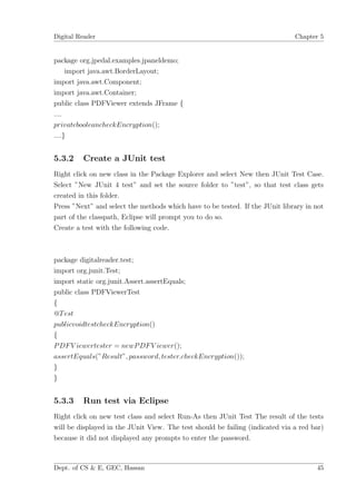 Digital Reader                                                                 Chapter 5


package org.jpedal.examples.jpaneldemo;
     import java.awt.BorderLayout;
import java.awt.Component;
import java.awt.Container;
public class PDFViewer extends JFrame {
....
privatebooleancheckEncryption();
....}


5.3.2    Create a JUnit test
Right click on new class in the Package Explorer and select New then JUnit Test Case.
Select ”New JUnit 4 test” and set the source folder to ”test”, so that test class gets
created in this folder.
Press ”Next” and select the methods which have to be tested. If the JUnit library in not
part of the classpath, Eclipse will prompt you to do so.
Create a test with the following code.



package digitalreader.test;
import org.junit.Test;
import static org.junit.Assert.assertEquals;
public class PDFViewerTest
{
@T est
publicvoidtestcheckEncryption()
{
P DF V iewertester = newP DF V iewer();
assertEquals(”Result”, password, tester.checkEncryption());
}
}


5.3.3    Run test via Eclipse
Right click on new test class and select Run-As then JUnit Test The result of the tests
will be displayed in the JUnit View. The test should be failing (indicated via a red bar)
because it did not displayed any prompts to enter the password.



Dept. of CS & E, GEC, Hassan                                                          45
 