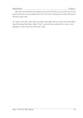 Digital Reader                                                                   Chapter 5

    After that we had ﬁxed that problem and re-run the test we got a green bar. If you
have several tests we can combine them into a test suite. Running a test suite will execute
all tests in that suite.

To create a test suite, select the test classes then right click on it then New then Other
then JUnit then Test Suite. Select ”Next” and select the methods for to create a test.
Similarly we have done tests with other codes.




Dept. of CS & E, GEC, Hassan                                                            46
 