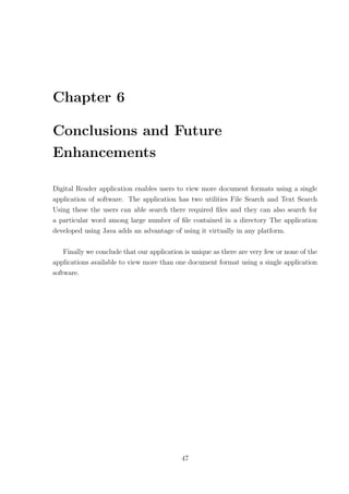 Chapter 6

Conclusions and Future
Enhancements

Digital Reader application enables users to view more document formats using a single
application of software. The application has two utilities File Search and Text Search
Using these the users can able search there required ﬁles and they can also search for
a particular word among large number of ﬁle contained in a directory The application
developed using Java adds an advantage of using it virtually in any platform.

    Finally we conclude that our application is unique as there are very few or none of the
applications available to view more than one document format using a single application
software.




                                            47
 
