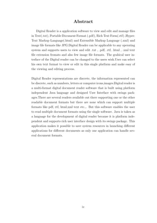 Abstract
    Digital Reader is a application software to view and edit and manage ﬁles
in Text(.txt), Portable Document Format (.pdf), Rich Text Form(.rtf) ,Hyper-
Text Markup Language(.html) and Extensible Markup Language (.xml) and
image ﬁle formats like JPG.Digital Reader can be applicable to any operating
system and supports users to view and edit .txt , .pdf, .rtf, .html , .xml text
ﬁle extension fromats and also few image ﬁle formats. The grahical user in-
terface of the Digital reader can be changed to the users wish.User can select
his own text format to view or edit in this single platform and make easy of
the viewing and editing process.

Digital Reader representations are discrete, the information represented can
be discrete, such as numbers, letters or computer icons,images.Digital reader is
a multi-format digital document reader software that is built using platform
independent Java language and designed User Interface with swings pack-
ages.There are several readers available out there supporting one or the other
readable document formats but there are none which can support multiple
formats like pdf, rtf, html,xml text etc.,. But this software enables the user
to read multiple document formats using the single software. Java is taken as
a language for the development of digital reader because it is platform inde-
pendent and supports rich user interface design with its swings package. This
application makes it possible to save system resources in launching diﬀerent
applications for diﬀerent documents as only one application can handle sev-
eral document formats.




                                       iv
 