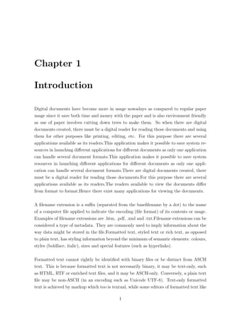 Chapter 1

Introduction

Digital documents have become more in usage nowadays as compared to regular paper
usage since it save both time and money with the paper and is also environment friendly
as use of paper involves cutting down trees to make them. So when there are digital
documents created, there must be a digital reader for reading those documents and using
them for other purposes like printing, editing, etc. For this purpose there are several
applications available as its readers.This application makes it possible to save system re-
sources in launching diﬀerent applications for diﬀerent documents as only one application
can handle several document formats.This application makes it possible to save system
resources in launching diﬀerent applications for diﬀerent documents as only one appli-
cation can handle several document formats.There are digital documents created, there
must be a digital reader for reading those documents.For this purpose there are several
applications available as its readers.The readers available to view the documents diﬀer
from format to format.Hence there exist many applications for viewing the documents.

A ﬁlename extension is a suﬃx (separated from the baseﬁlename by a dot) to the name
of a computer ﬁle applied to indicate the encoding (ﬁle format) of its contents or usage.
Examples of ﬁlename extensions are .htm, .pdf, .xml and .txt.Filename extensions can be
considered a type of metadata. They are commonly used to imply information about the
way data might be stored in the ﬁle.Formatted text, styled text or rich text, as opposed
to plain text, has styling information beyond the minimum of semantic elements: colours,
styles (boldface, italic), sizes and special features (such as hyperlinks).

Formatted text cannot rightly be identiﬁed with binary ﬁles or be distinct from ASCII
text. This is because formatted text is not necessarily binary, it may be text-only, such
as HTML, RTF or enriched text ﬁles, and it may be ASCII-only. Conversely, a plain text
ﬁle may be non-ASCII (in an encoding such as Unicode UTF-8). Text-only formatted
text is achieved by markup which too is textual, while some editors of formatted text like

                                            1
 