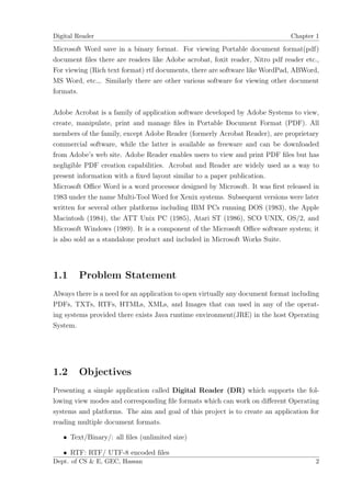 Digital Reader                                                                 Chapter 1

Microsoft Word save in a binary format. For viewing Portable document format(pdf)
document ﬁles there are readers like Adobe acrobat, foxit reader, Nitro pdf reader etc.,
For viewing (Rich text format) rtf documents, there are software like WordPad, ABWord,
MS Word, etc.,. Similarly there are other various software for viewing other document
formats.

Adobe Acrobat is a family of application software developed by Adobe Systems to view,
create, manipulate, print and manage ﬁles in Portable Document Format (PDF). All
members of the family, except Adobe Reader (formerly Acrobat Reader), are proprietary
commercial software, while the latter is available as freeware and can be downloaded
from Adobe’s web site. Adobe Reader enables users to view and print PDF ﬁles but has
negligible PDF creation capabilities. Acrobat and Reader are widely used as a way to
present information with a ﬁxed layout similar to a paper publication.
Microsoft Oﬃce Word is a word processor designed by Microsoft. It was ﬁrst released in
1983 under the name Multi-Tool Word for Xenix systems. Subsequent versions were later
written for several other platforms including IBM PCs running DOS (1983), the Apple
Macintosh (1984), the ATT Unix PC (1985), Atari ST (1986), SCO UNIX, OS/2, and
Microsoft Windows (1989). It is a component of the Microsoft Oﬃce software system; it
is also sold as a standalone product and included in Microsoft Works Suite.




1.1     Problem Statement
Always there is a need for an application to open virtually any document format including
PDFs, TXTs, RTFs, HTMLs, XMLs, and Images that can used in any of the operat-
ing systems provided there exists Java runtime environment(JRE) in the host Operating
System.




1.2     Objectives
Presenting a simple application called Digital Reader (DR) which supports the fol-
lowing view modes and corresponding ﬁle formats which can work on diﬀerent Operating
systems and platforms. The aim and goal of this project is to create an application for
reading multiple document formats.

   • Text/Binary/: all ﬁles (unlimited size)

   • RTF: RTF/ UTF-8 encoded ﬁles
Dept. of CS & E, GEC, Hassan                                                           2
 