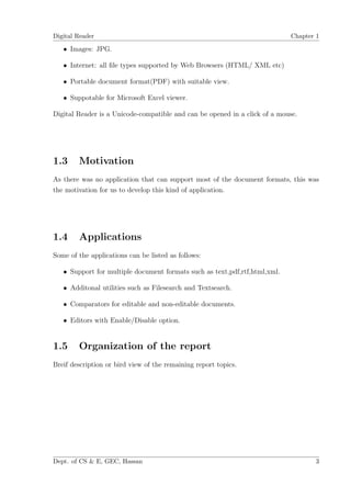 Digital Reader                                                              Chapter 1

   • Images: JPG.

   • Internet: all ﬁle types supported by Web Browsers (HTML/ XML etc)

   • Portable document format(PDF) with suitable view.

   • Suppotable for Microsoft Excel viewer.

Digital Reader is a Unicode-compatible and can be opened in a click of a mouse.




1.3     Motivation
As there was no application that can support most of the document formats, this was
the motivation for us to develop this kind of application.




1.4     Applications
Some of the applications can be listed as follows:

   • Support for multiple document formats such as text,pdf,rtf,html,xml.

   • Additonal utilities such as Filesearch and Textsearch.

   • Comparators for editable and non-editable documents.

   • Editors with Enable/Disable option.


1.5     Organization of the report
Breif description or bird view of the remaining report topics.




Dept. of CS & E, GEC, Hassan                                                       3
 